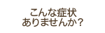 こんな症状ありませんか？